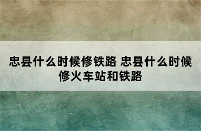 忠县什么时候修铁路 忠县什么时候修火车站和铁路